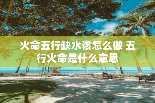 火命五行缺水该怎么做 五行火命是什么意思