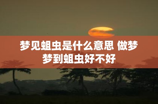 梦见蛆虫是什么意思 做梦梦到蛆虫好不好