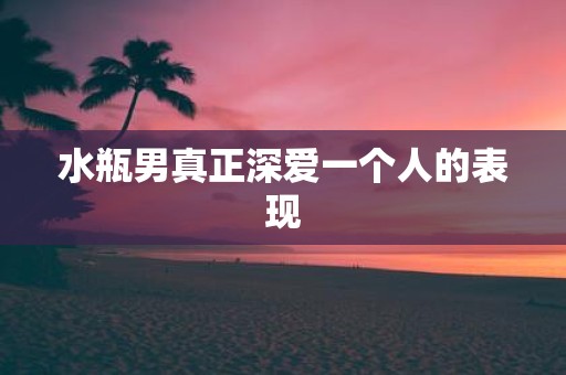 水瓶男真正深爱一个人的表现