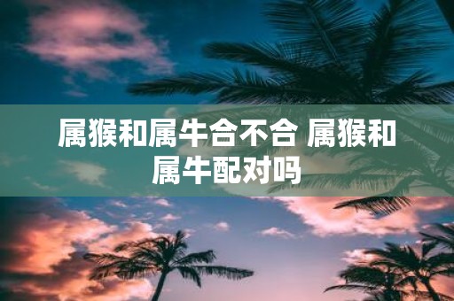 属猴和属牛合不合 属猴和属牛配对吗