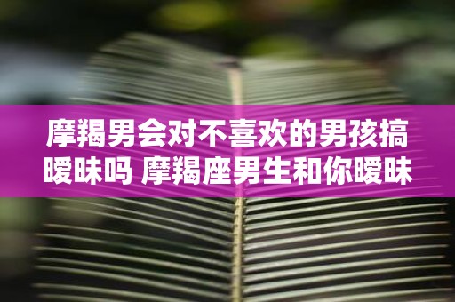 摩羯男会对不喜欢的男孩搞暧昧吗 摩羯座男生和你暧昧的表现