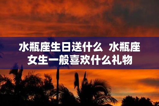 水瓶座生日送什么 水瓶座女生一般喜欢什么礼物