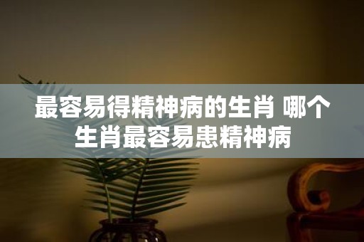 最容易得精神病的生肖 哪个生肖最容易患精神病