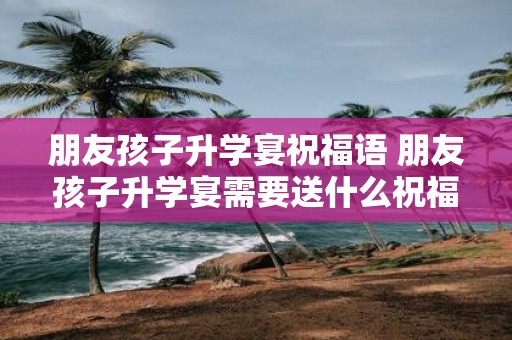 朋友孩子升学宴祝福语 朋友孩子升学宴需要送什么祝福语