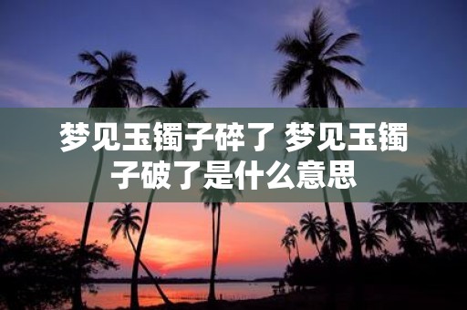 梦见玉镯子碎了 梦见玉镯子破了是什么意思