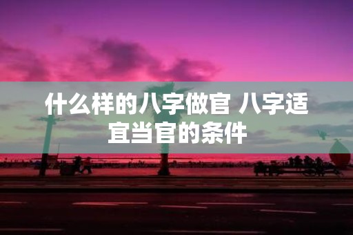 什么样的八字做官 八字适宜当官的条件
