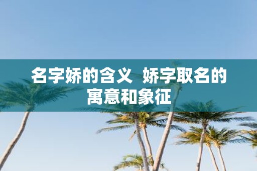 名字娇的含义 娇字取名的寓意和象征