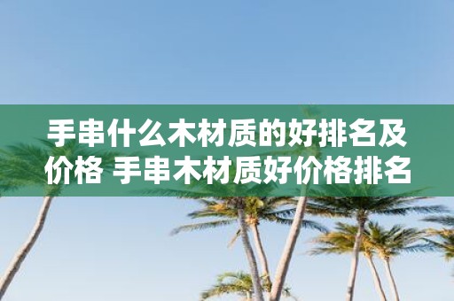 手串什么木材质的好排名及价格 手串木材质好价格排名