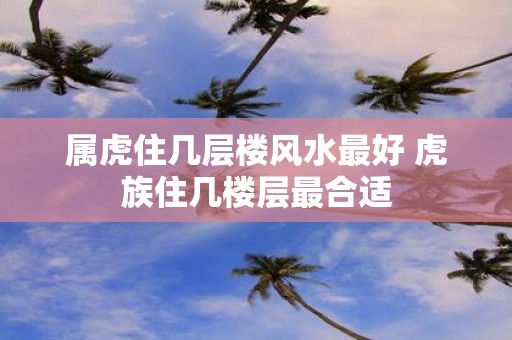 属虎住几层楼风水最好 虎族住几楼层最合适