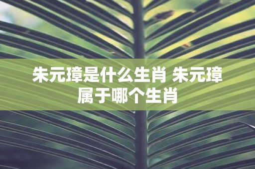 朱元璋是什么生肖 朱元璋属于哪个生肖