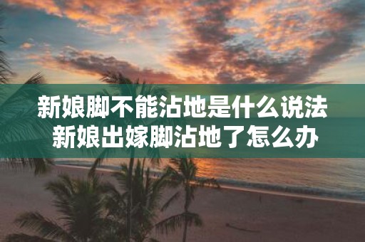 新娘脚不能沾地是什么说法 新娘出嫁脚沾地了怎么办