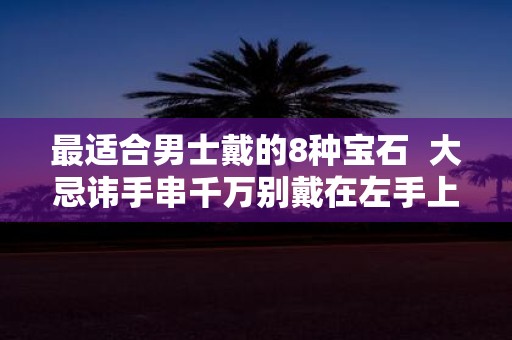 最适合男士戴的8种宝石 大忌讳手串千万别戴在左手上