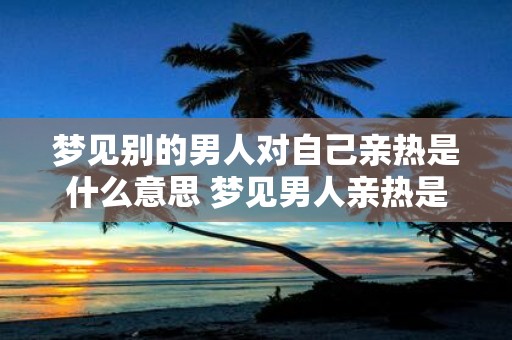 梦见别的男人对自己亲热是什么意思 梦见男人亲热是什么暗示
