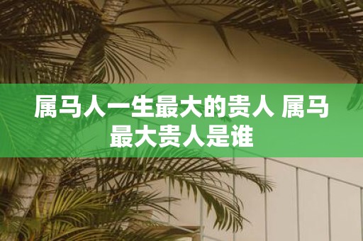 属马人一生最大的贵人 属马最大贵人是谁