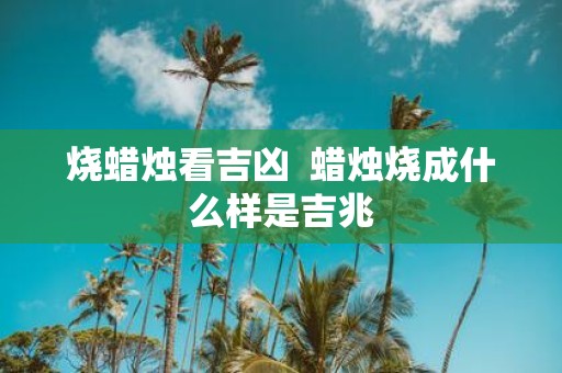 烧蜡烛看吉凶 蜡烛烧成什么样是吉兆