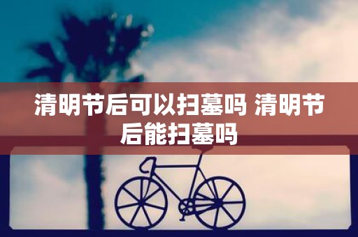 清明节后可以扫墓吗 清明节后能扫墓吗