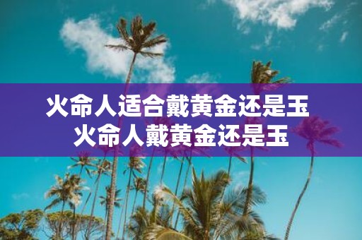 火命人适合戴黄金还是玉 火命人戴黄金还是玉