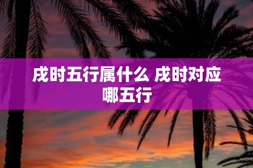 戌时五行属什么 戌时对应哪五行