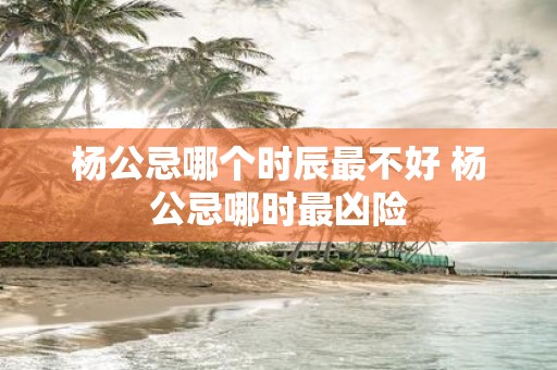 杨公忌哪个时辰最不好 杨公忌哪时最凶险
