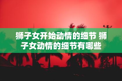 狮子女开始动情的细节 狮子女动情的细节有哪些