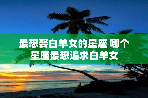 最想娶白羊女的星座 哪个星座最想追求白羊女
