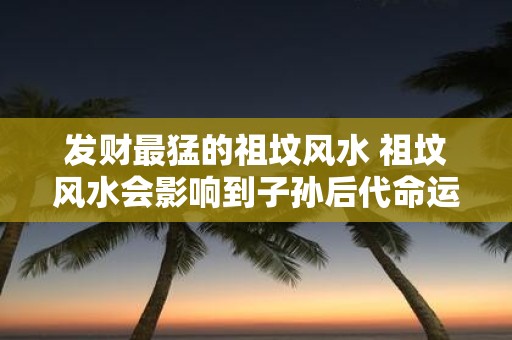 发财最猛的祖坟风水 祖坟风水会影响到子孙后代命运吗
