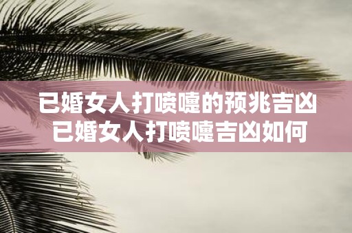 已婚女人打喷嚏的预兆吉凶 已婚女人打喷嚏吉凶如何