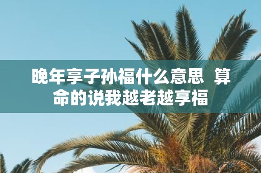 晚年享子孙福什么意思 算命的说我越老越享福