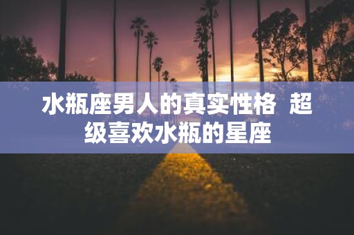 水瓶座男人的真实性格 超级喜欢水瓶的星座