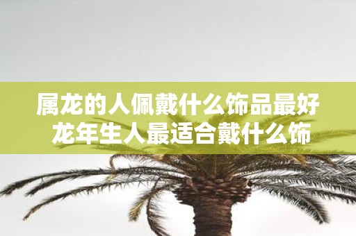 属龙的人佩戴什么饰品最好 蛇年生人最适合戴什么饰品