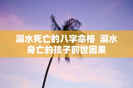 溺水死亡的八字命格 溺水身亡的孩子前世因果