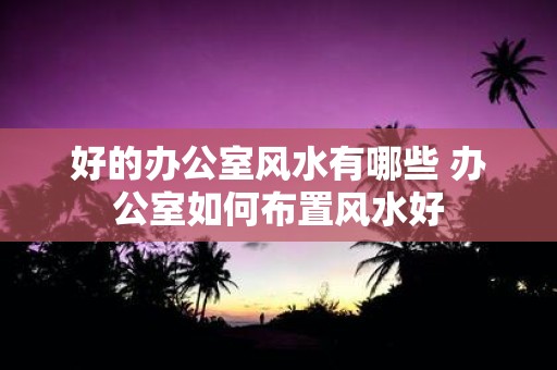 好的办公室风水有哪些 办公室如何布置风水好