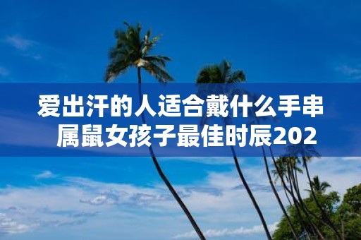 爱出汗的人适合戴什么手串 属鼠女孩子最佳时辰2025年