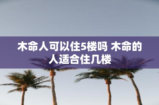 木命人可以住5楼吗 木命的人适合住几楼