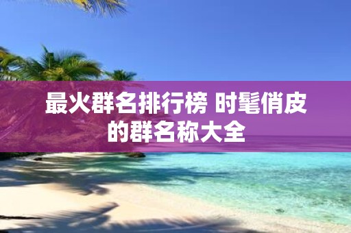 最火群名排行榜 时髦俏皮的群名称大全