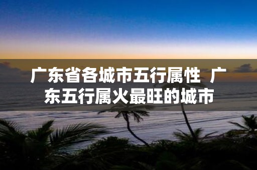广东省各城市五行属性 广东五行属火最旺的城市