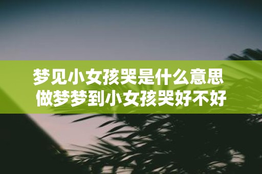 梦见小女孩哭是什么意思 做梦梦到小女孩哭好不好