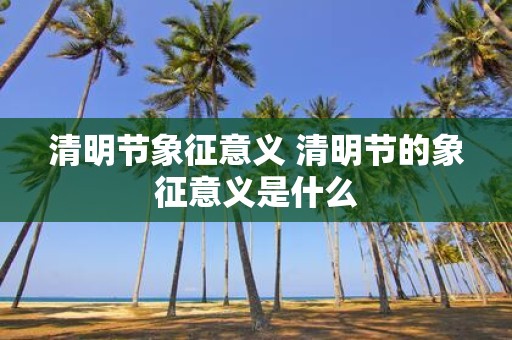 清明节象征意义 清明节的象征意义是什么
