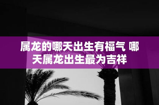 属龙的哪天出生有福气 哪天属龙出生最为吉祥