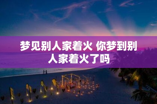 梦见别人家着火 你梦到别人家着火了吗