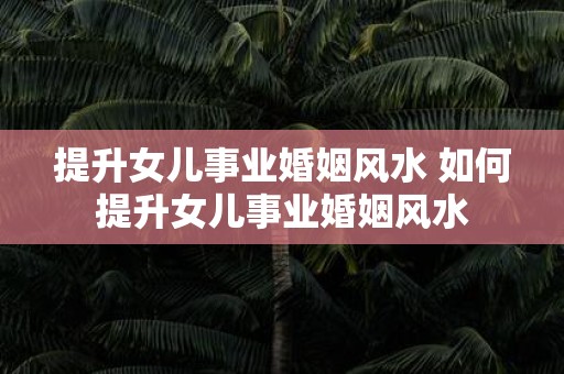 提升女儿事业婚姻风水 如何提升女儿事业婚姻风水