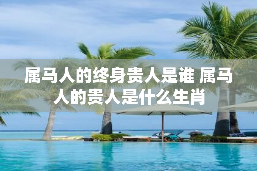 属马人的终身贵人是谁 属马人的贵人是什么生肖