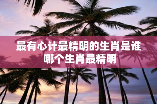 最有心计最精明的生肖是谁 哪个生肖最精明