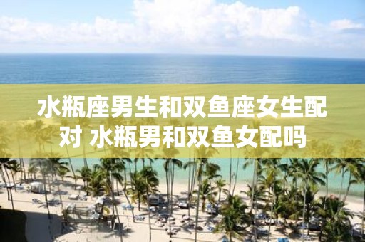 水瓶座男生和双鱼座女生配对 水瓶男和双鱼女配吗