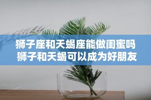 狮子座和天蝎座能做闺蜜吗 狮子和天蝎可以成为好朋友吗