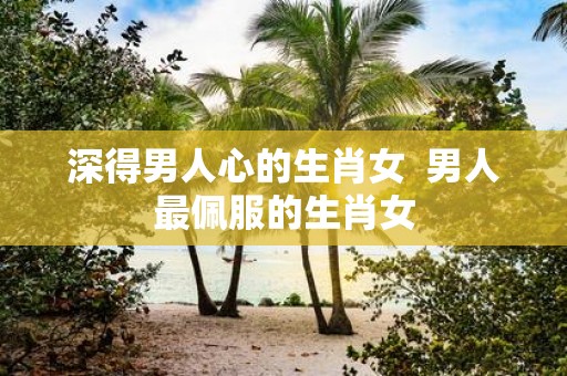 深得男人心的生肖女 男人最佩服的生肖女