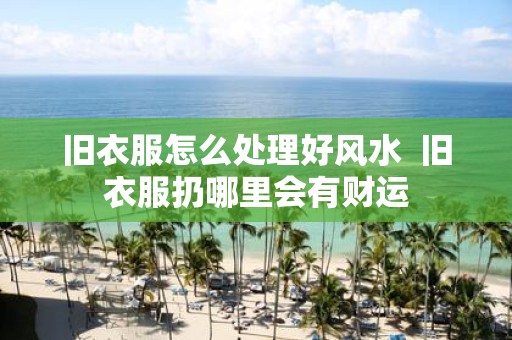 旧衣服怎么处理好风水 旧衣服扔哪里会有财运