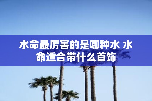 水命最厉害的是哪种水 水命适合带什么首饰