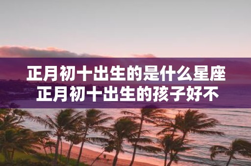 正月初十出生的是什么星座 正月初十出生的孩子好不好