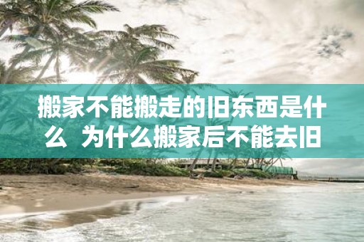 搬家不能搬走的旧东西是什么 为什么搬家后不能去旧家